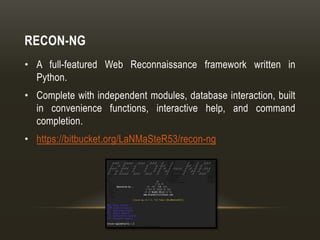 RECON-NG
• A full-featured Web Reconnaissance framework written in
Python.
• Complete with independent modules, database interaction, built
in convenience functions, interactive help, and command
completion.
• https://bitbucket.org/LaNMaSteR53/recon-ng
 
