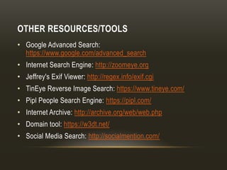 OTHER RESOURCES/TOOLS
• Google Advanced Search:
https://www.google.com/advanced_search
• Internet Search Engine: http://zoomeye.org
• Jeffrey's Exif Viewer: http://regex.info/exif.cgi
• TinEye Reverse Image Search: https://www.tineye.com/
• Pipl People Search Engine: https://pipl.com/
• Internet Archive: http://archive.org/web/web.php
• Domain tool: https://w3dt.net/
• Social Media Search: http://socialmention.com/
 