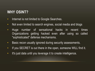 WHY OSINT?
• Internet is not limited to Google Searches.
• Not even limited to search engines, social media and blogs
• Huge number of sensational hacks in recent times
Organizations getting hacked even after using so called
"sophisticated" defense mechanisms.
• Basic recon usually ignored during security assessments.
• If you SECRET is out there in the open, someone WILL find it.
• It's just data until you leverage it to create intelligence.
 