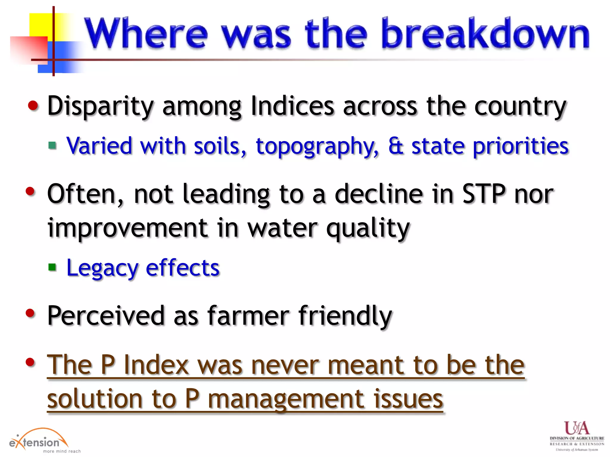 • Disparity among Indices across the country
 Varied with soils, topography, & state priorities
• Often, not leading to a decline in STP nor
improvement in water quality
 Legacy effects
• Perceived as farmer friendly
• The P Index was never meant to be the
solution to P management issues
 