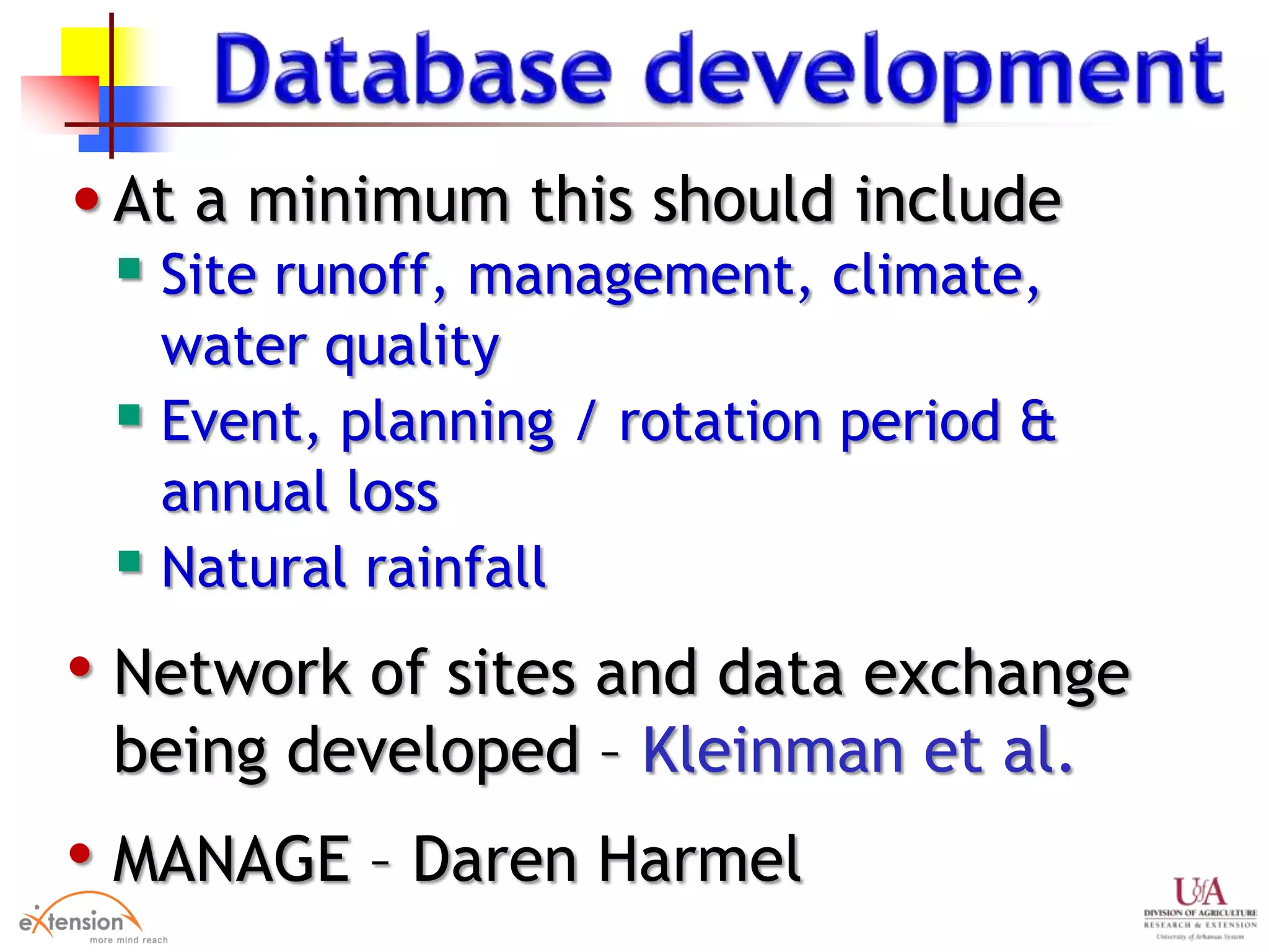 •At a minimum this should include
 Site runoff, management, climate,
water quality
 Event, planning / rotation period &
annual loss
 Natural rainfall
• Network of sites and data exchange
being developed – Kleinman et al.
• MANAGE – Daren Harmel
 