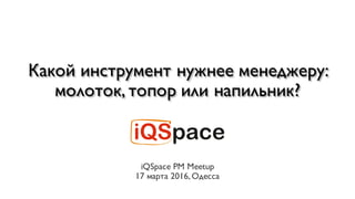 Какой инструмент нужнее менеджеру:
молоток, топор или напильник?
iQSpace PM Meetup
17 марта 2016, Одесса
 