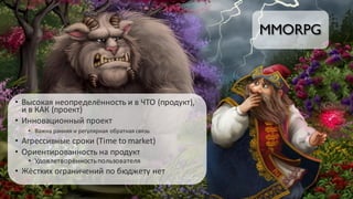 MMORPG
• Высокая	неопределённость	и	в	ЧТО	(продукт),	
и	в	КАК	(проект)
• Инновационный	проект
• Важна	ранняя	и	регулярная	обратная	связь
• Агрессивные	сроки	(Time	to	market)
• Ориентированность	на	продукт
• Удовлетворённость	пользователя
• Жёстких	ограничений	по	бюджету	нет
 