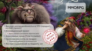 MMORPG
• Высокая	неопределённость	и	в	ЧТО	(продукт),	
и	в	КАК	(проект)
• Инновационный	проект
• Важна	ранняя	и	регулярная	обратная	связь
• Агрессивные	сроки	(Time	to	market)
• Ориентированность	на	продукт
• Удовлетворённость	пользователя
• Жёстких	ограничений	по	бюджету	нет
 