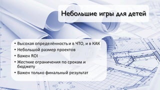 Небольшие игры для детей
• Высокая	определённость	и	в	ЧТО,	и	в	КАК
• Небольшой	размер	проектов
• Важен	ROI
• Жесткие	ограничения	по	срокам	и	
бюджету
• Важен	только	финальный	результат
 