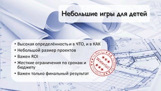 Небольшие игры для детей
• Высокая	определённость	и	в	ЧТО,	и	в	КАК
• Небольшой	размер	проектов
• Важен	ROI
• Жесткие	ограничения	по	срокам	и	
бюджету
• Важен	только	финальный	результат
 
