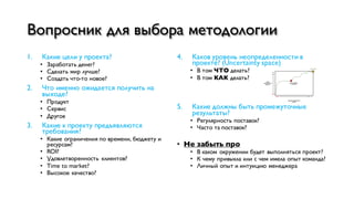 Вопросник для выбора методологии
1. Какие цели у проекта?
• Заработать денег?
• Сделать мир лучше?
• Создать что-то новое?
2. Что именно ожидается получить на
выходе?
• Продукт
• Сервис
• Другое
3. Какие к проекту предъявляются
требования?
• Какие ограничения по времени, бюджету и
ресурсам?
• ROI?
• Удовлетворенность клиентов?
• Time to market?
• Высокое качество?
4. Каков уровень неопределенности в
проекте? (Uncertainty space)
• В том ЧТО делать?
• В том КАК делать?
5. Какие должны быть промежуточные
результаты?
• Регулярность поставок?
• Часто та поставок?
• Не забыть про
• В каком окружении будет выполняться проект?
• К чему привыкла или с чем имела опыт команда?
• Личный опыт и интуицию менеджера
 
