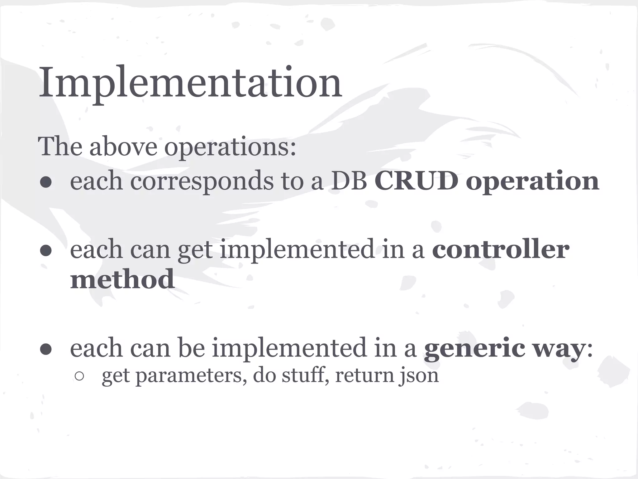 Implementation
The above operations:
● each corresponds to a DB CRUD operation

● each can get implemented in a controller
  method

● each can be implemented in a generic way:
  ○ get parameters, do stuff, return json
 