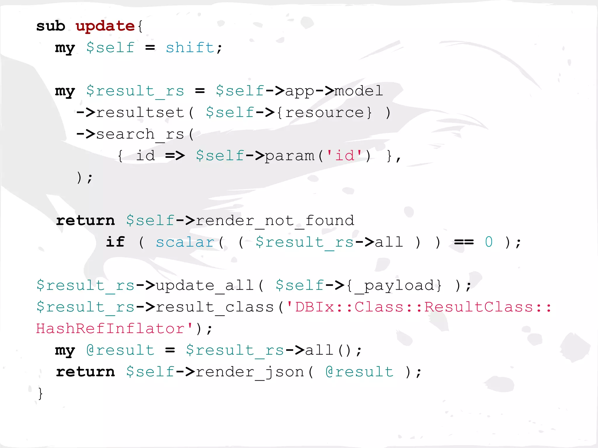 sub update{
  my $self = shift;

 my $result_rs = $self->app->model
   ->resultset( $self->{resource} )
   ->search_rs(
       { id => $self->param('id') },
   );

 return $self->render_not_found
      if ( scalar( ( $result_rs->all ) ) == 0 );

$result_rs->update_all( $self->{_payload} );
$result_rs->result_class('DBIx::Class::ResultClass::
HashRefInflator');
  my @result = $result_rs->all();
  return $self->render_json( @result );
}
 