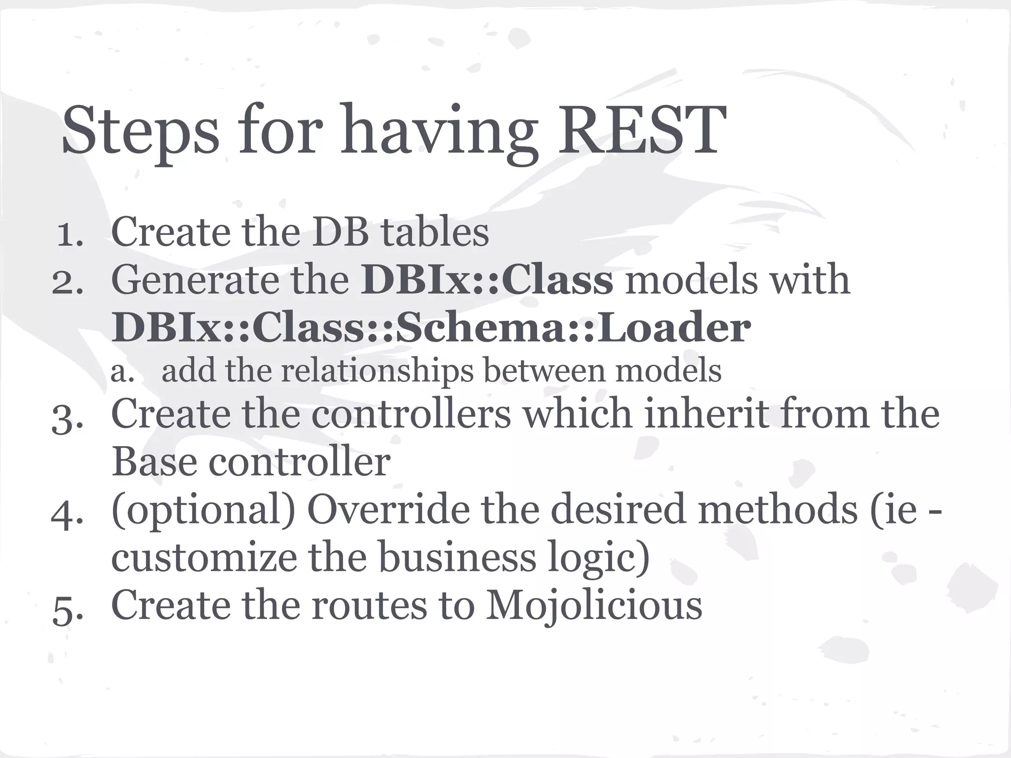 Steps for having REST
1. Create the DB tables
2. Generate the DBIx::Class models with
   DBIx::Class::Schema::Loader
   a. add the relationships between models
3. Create the controllers which inherit from the
   Base controller
4. (optional) Override the desired methods (ie -
   customize the business logic)
5. Create the routes to Mojolicious
 