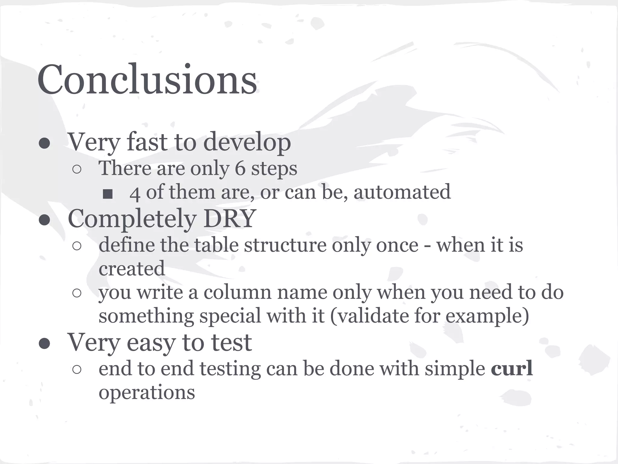Conclusions
● Very fast to develop
  ○ There are only 6 steps
    ■ 4 of them are, or can be, automated
● Completely DRY
  ○ define the table structure only once - when it is
    created
  ○ you write a column name only when you need to do
    something special with it (validate for example)
● Very easy to test
  ○ end to end testing can be done with simple curl
    operations
 