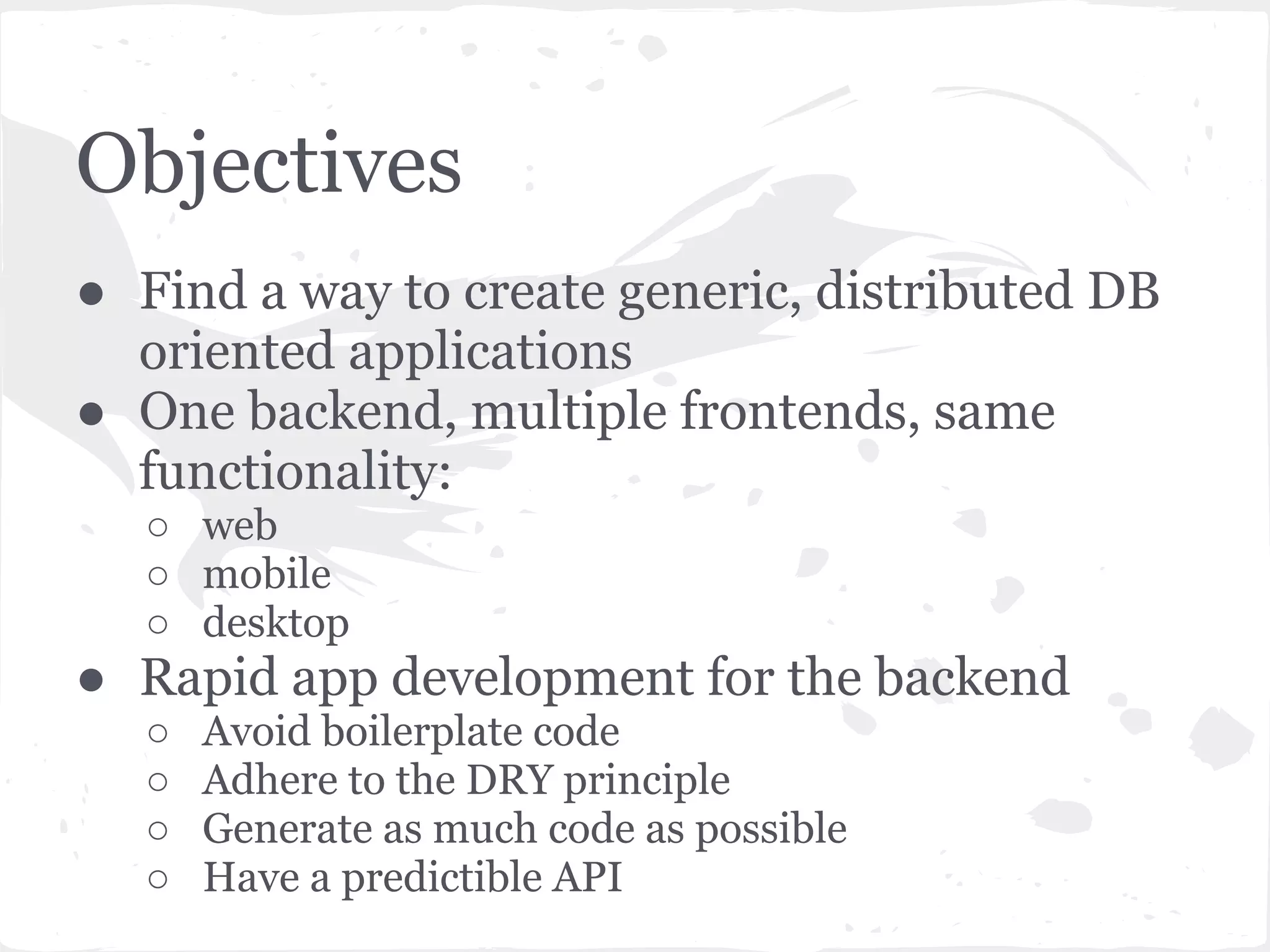Objectives
● Find a way to create generic, distributed DB
  oriented applications
● One backend, multiple frontends, same
  functionality:
  ○ web
  ○ mobile
  ○ desktop
● Rapid app development for the backend
  ○   Avoid boilerplate code
  ○   Adhere to the DRY principle
  ○   Generate as much code as possible
  ○   Have a predictible API
 