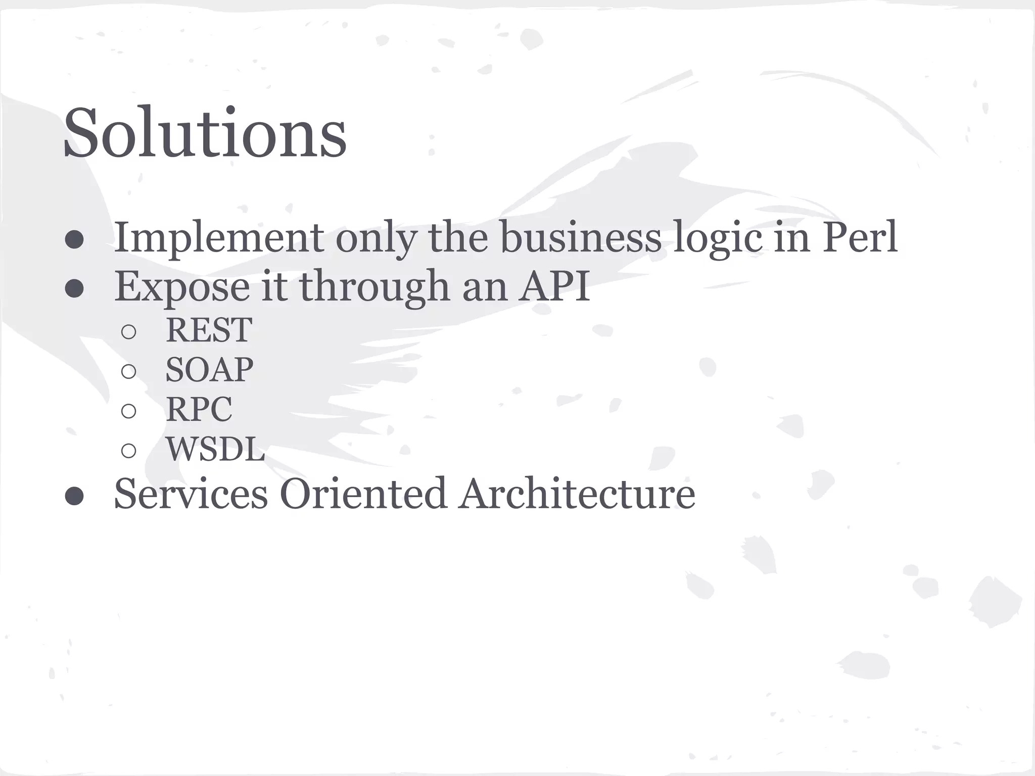 Solutions
● Implement only the business logic in Perl
● Expose it through an API
  ○   REST
  ○   SOAP
  ○   RPC
  ○   WSDL
● Services Oriented Architecture
 