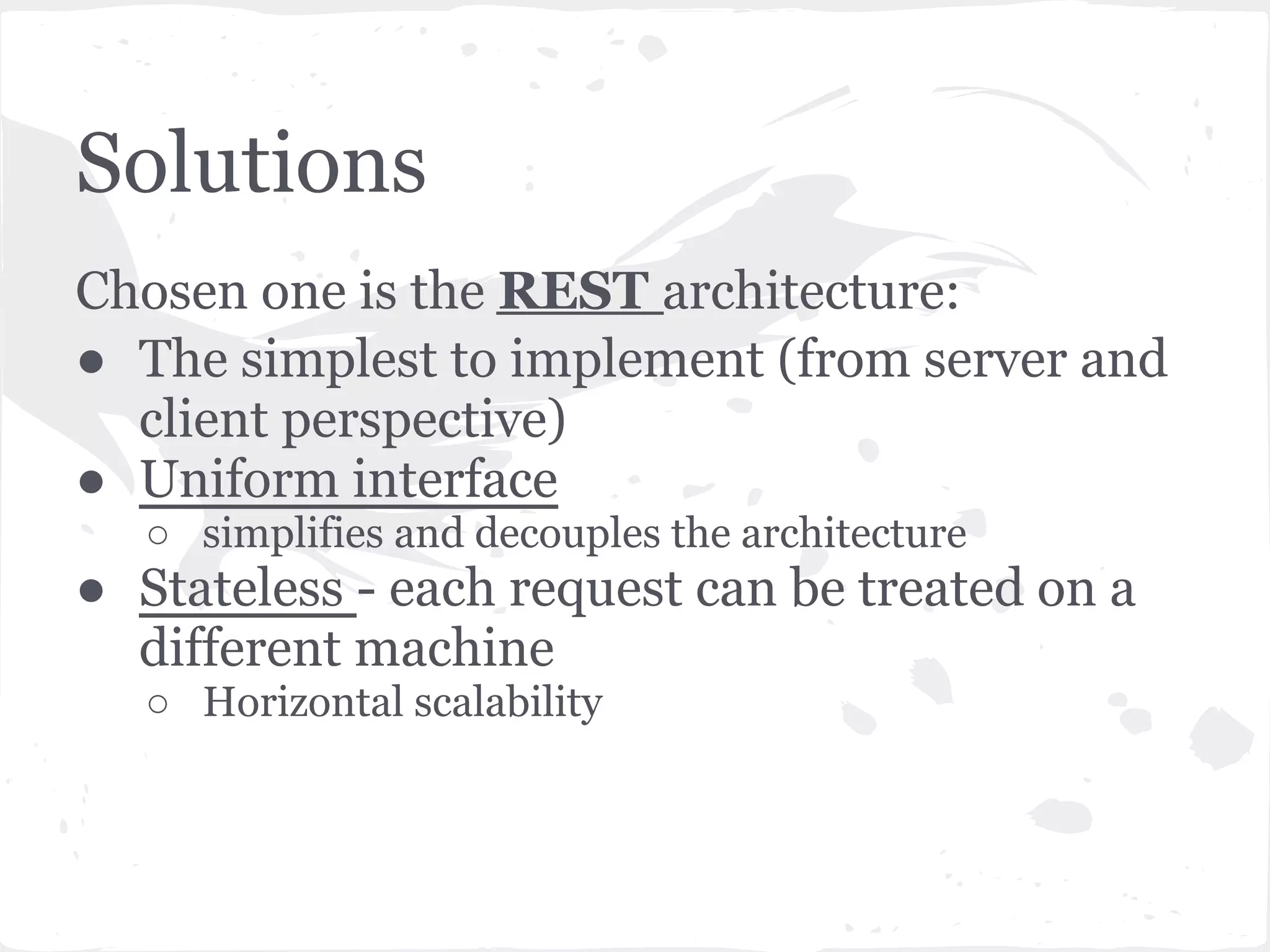 Solutions
Chosen one is the REST architecture:
● The simplest to implement (from server and
  client perspective)
● Uniform interface
   ○ simplifies and decouples the architecture
● Stateless - each request can be treated on a
  different machine
   ○ Horizontal scalability
 