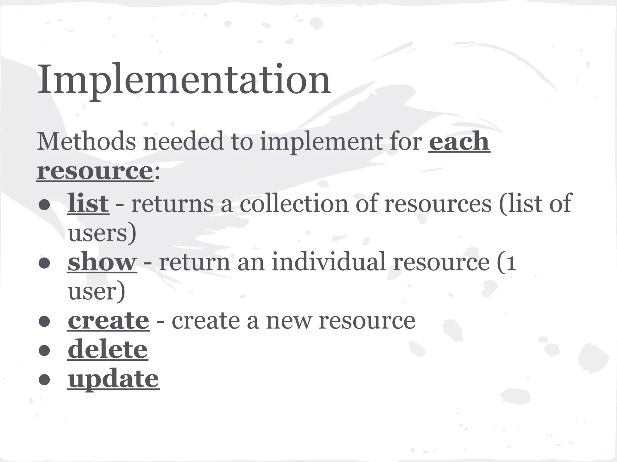 Implementation
Methods needed to implement for each
resource:
● list - returns a collection of resources (list of
  users)
● show - return an individual resource (1
  user)
● create - create a new resource
● delete
● update
 