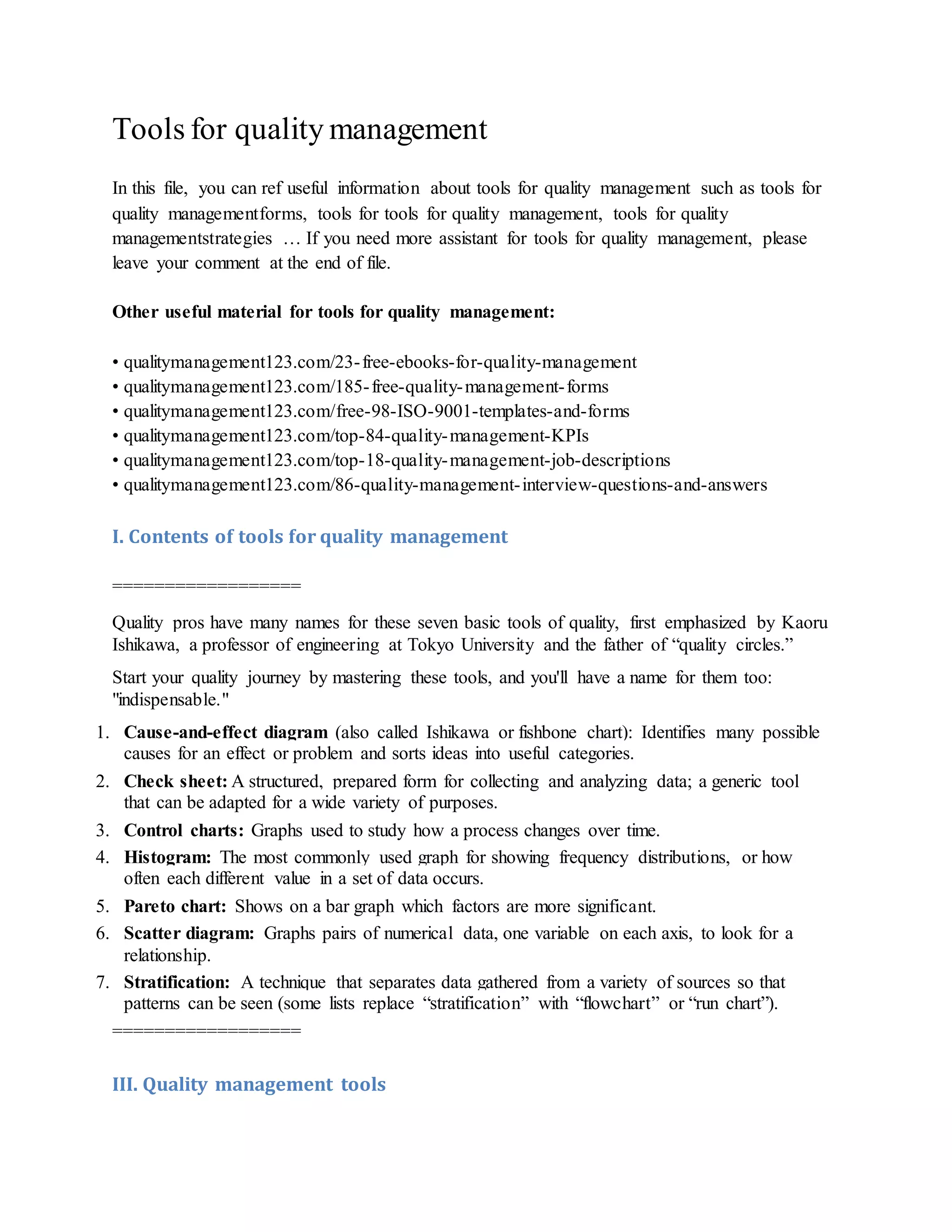 Tools for quality management
In this file, you can ref useful information about tools for quality management such as tools for
quality managementforms, tools for tools for quality management, tools for quality
managementstrategies … If you need more assistant for tools for quality management, please
leave your comment at the end of file.
Other useful material for tools for quality management:
• qualitymanagement123.com/23-free-ebooks-for-quality-management
• qualitymanagement123.com/185-free-quality-management-forms
• qualitymanagement123.com/free-98-ISO-9001-templates-and-forms
• qualitymanagement123.com/top-84-quality-management-KPIs
• qualitymanagement123.com/top-18-quality-management-job-descriptions
• qualitymanagement123.com/86-quality-management-interview-questions-and-answers
I. Contents of tools for quality management
==================
Quality pros have many names for these seven basic tools of quality, first emphasized by Kaoru
Ishikawa, a professor of engineering at Tokyo University and the father of “quality circles.”
Start your quality journey by mastering these tools, and you'll have a name for them too:
"indispensable."
1. Cause-and-effect diagram (also called Ishikawa or fishbone chart): Identifies many possible
causes for an effect or problem and sorts ideas into useful categories.
2. Check sheet: A structured, prepared form for collecting and analyzing data; a generic tool
that can be adapted for a wide variety of purposes.
3. Control charts: Graphs used to study how a process changes over time.
4. Histogram: The most commonly used graph for showing frequency distributions, or how
often each different value in a set of data occurs.
5. Pareto chart: Shows on a bar graph which factors are more significant.
6. Scatter diagram: Graphs pairs of numerical data, one variable on each axis, to look for a
relationship.
7. Stratification: A technique that separates data gathered from a variety of sources so that
patterns can be seen (some lists replace “stratification” with “flowchart” or “run chart”).
==================
III. Quality management tools
 