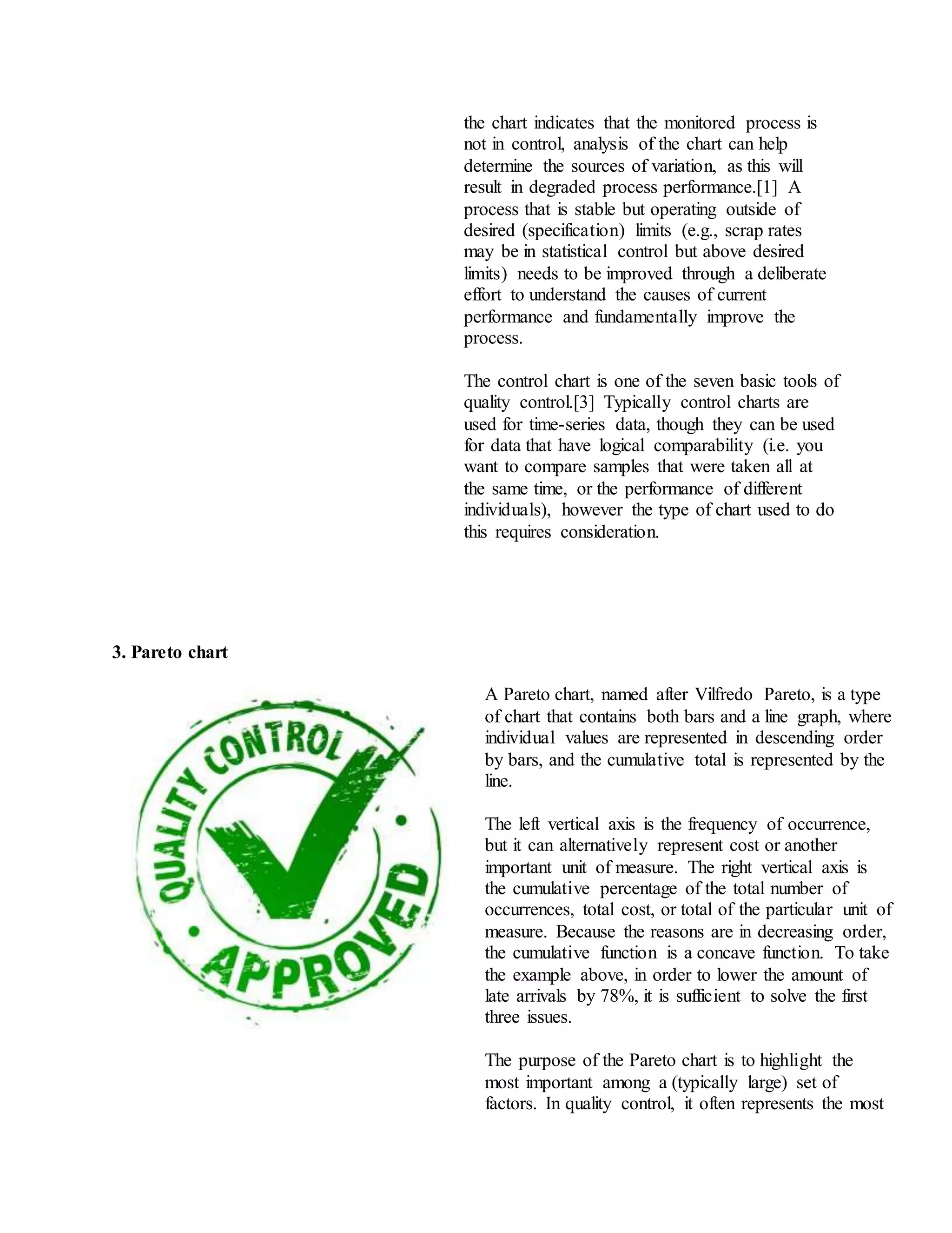 the chart indicates that the monitored process is
not in control, analysis of the chart can help
determine the sources of variation, as this will
result in degraded process performance.[1] A
process that is stable but operating outside of
desired (specification) limits (e.g., scrap rates
may be in statistical control but above desired
limits) needs to be improved through a deliberate
effort to understand the causes of current
performance and fundamentally improve the
process.
The control chart is one of the seven basic tools of
quality control.[3] Typically control charts are
used for time-series data, though they can be used
for data that have logical comparability (i.e. you
want to compare samples that were taken all at
the same time, or the performance of different
individuals), however the type of chart used to do
this requires consideration.
3. Pareto chart
A Pareto chart, named after Vilfredo Pareto, is a type
of chart that contains both bars and a line graph, where
individual values are represented in descending order
by bars, and the cumulative total is represented by the
line.
The left vertical axis is the frequency of occurrence,
but it can alternatively represent cost or another
important unit of measure. The right vertical axis is
the cumulative percentage of the total number of
occurrences, total cost, or total of the particular unit of
measure. Because the reasons are in decreasing order,
the cumulative function is a concave function. To take
the example above, in order to lower the amount of
late arrivals by 78%, it is sufficient to solve the first
three issues.
The purpose of the Pareto chart is to highlight the
most important among a (typically large) set of
factors. In quality control, it often represents the most
 