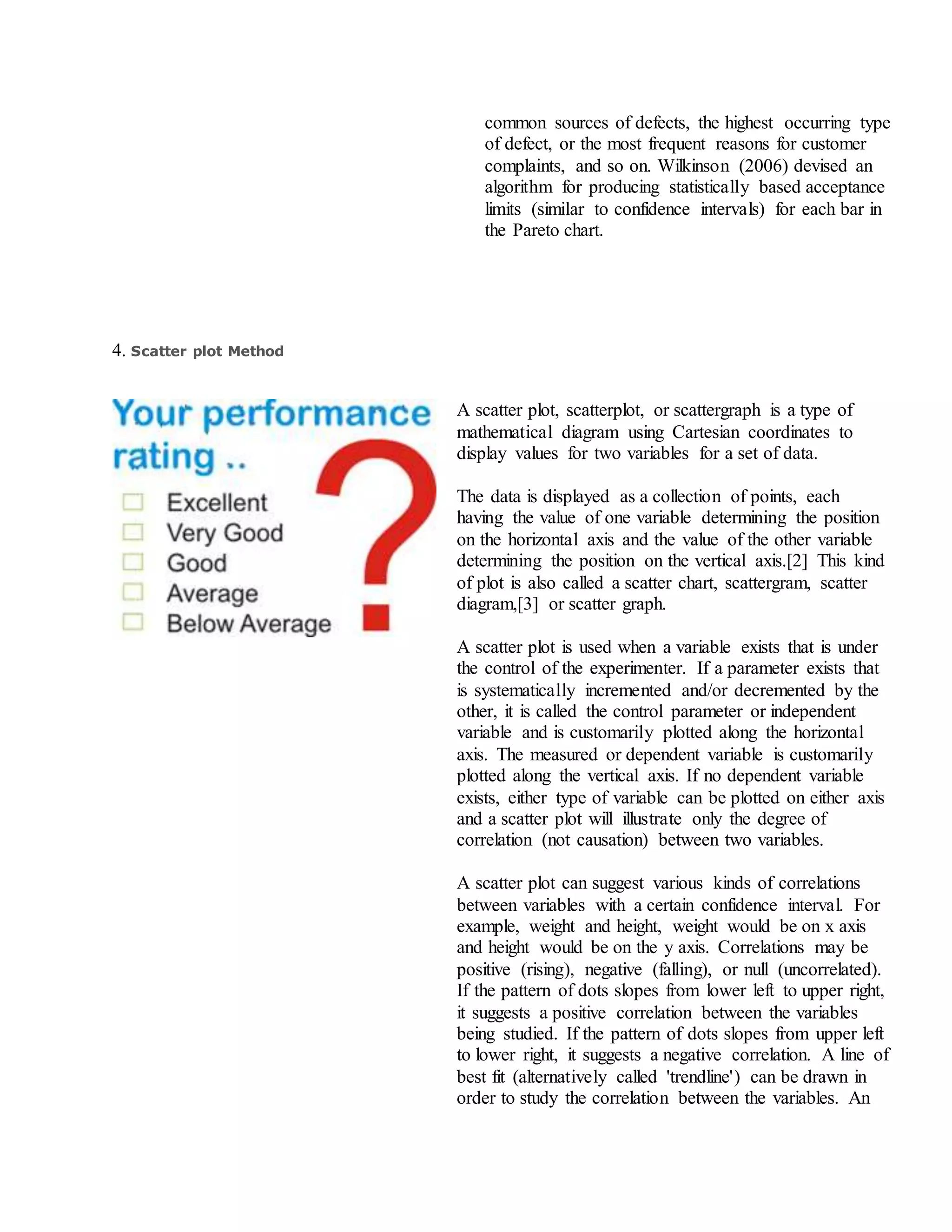common sources of defects, the highest occurring type
of defect, or the most frequent reasons for customer
complaints, and so on. Wilkinson (2006) devised an
algorithm for producing statistically based acceptance
limits (similar to confidence intervals) for each bar in
the Pareto chart.
4. Scatter plot Method
A scatter plot, scatterplot, or scattergraph is a type of
mathematical diagram using Cartesian coordinates to
display values for two variables for a set of data.
The data is displayed as a collection of points, each
having the value of one variable determining the position
on the horizontal axis and the value of the other variable
determining the position on the vertical axis.[2] This kind
of plot is also called a scatter chart, scattergram, scatter
diagram,[3] or scatter graph.
A scatter plot is used when a variable exists that is under
the control of the experimenter. If a parameter exists that
is systematically incremented and/or decremented by the
other, it is called the control parameter or independent
variable and is customarily plotted along the horizontal
axis. The measured or dependent variable is customarily
plotted along the vertical axis. If no dependent variable
exists, either type of variable can be plotted on either axis
and a scatter plot will illustrate only the degree of
correlation (not causation) between two variables.
A scatter plot can suggest various kinds of correlations
between variables with a certain confidence interval. For
example, weight and height, weight would be on x axis
and height would be on the y axis. Correlations may be
positive (rising), negative (falling), or null (uncorrelated).
If the pattern of dots slopes from lower left to upper right,
it suggests a positive correlation between the variables
being studied. If the pattern of dots slopes from upper left
to lower right, it suggests a negative correlation. A line of
best fit (alternatively called 'trendline') can be drawn in
order to study the correlation between the variables. An
 