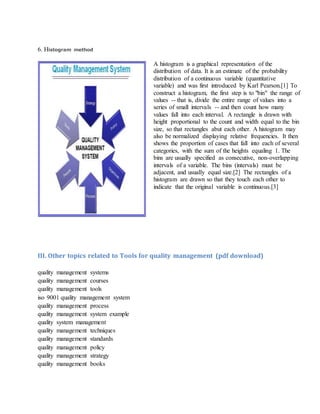 6. Histogram method
A histogram is a graphical representation of the
distribution of data. It is an estimate of the probability
distribution of a continuous variable (quantitative
variable) and was first introduced by Karl Pearson.[1] To
construct a histogram, the first step is to "bin" the range of
values -- that is, divide the entire range of values into a
series of small intervals -- and then count how many
values fall into each interval. A rectangle is drawn with
height proportional to the count and width equal to the bin
size, so that rectangles abut each other. A histogram may
also be normalized displaying relative frequencies. It then
shows the proportion of cases that fall into each of several
categories, with the sum of the heights equaling 1. The
bins are usually specified as consecutive, non-overlapping
intervals of a variable. The bins (intervals) must be
adjacent, and usually equal size.[2] The rectangles of a
histogram are drawn so that they touch each other to
indicate that the original variable is continuous.[3]
III. Other topics related to Tools for quality management (pdf download)
quality management systems
quality management courses
quality management tools
iso 9001 quality management system
quality management process
quality management system example
quality system management
quality management techniques
quality management standards
quality management policy
quality management strategy
quality management books
 