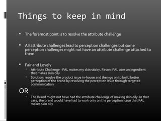 Things to keep in mind
   The foremost point is to resolve the attribute challenge

   All attribute challenges lead to perception challenges but some
    perception challenges might not have an attribute challenge attached to
    them

   Fair and Lovely
       Attribute Challenge - FAL makes my skin sticky. Reson: FAL uses an ingredient
        that makes skin oily
       Solution: resolve the product issue in-house and then go on to build better
        perception of the brand by resolving the perception issue through targeted
        communication

OR
       The Brand might not have had the attribute challenge of making skin oily. In that
        case, the brand would have had to work only on the perception issue that FAL
        makes skin oily
 