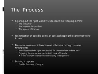 The Process
   Figuring out the right visibility/experience mix keeping in mind
       The consumer
       The scope of the problem
       The bigness of the idea

   Identification of possible points of contact keeping the consumer world
    in mind

   Maximize consumer interaction with the idea through relevant
    touchpoints
       Identification of the right touchpoints for the consumer and the idea
       Engaging the consumer experientially most efficiently
         Strike the right balance between visibility and experience

   Making it happen
       Enable, Empower, Energize
 