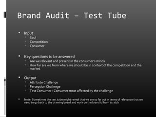 Brand Audit – Test Tube
   Input
       Soul
       Competition
       Consumer

   Key questions to be answered
       Are we relevant and present in the consumer’s minds
       How far are we from where we should be in context of the competition and the
        market

   Output
       Attribute Challenge
       Perception Challenge
       Test Consumer : Consumer most affected by the challenge

   Note: Sometimes the test tube might reveal that we are so far out in terms of relevance that we
    need to go back to the drawing board and work on the brand id from scratch
 