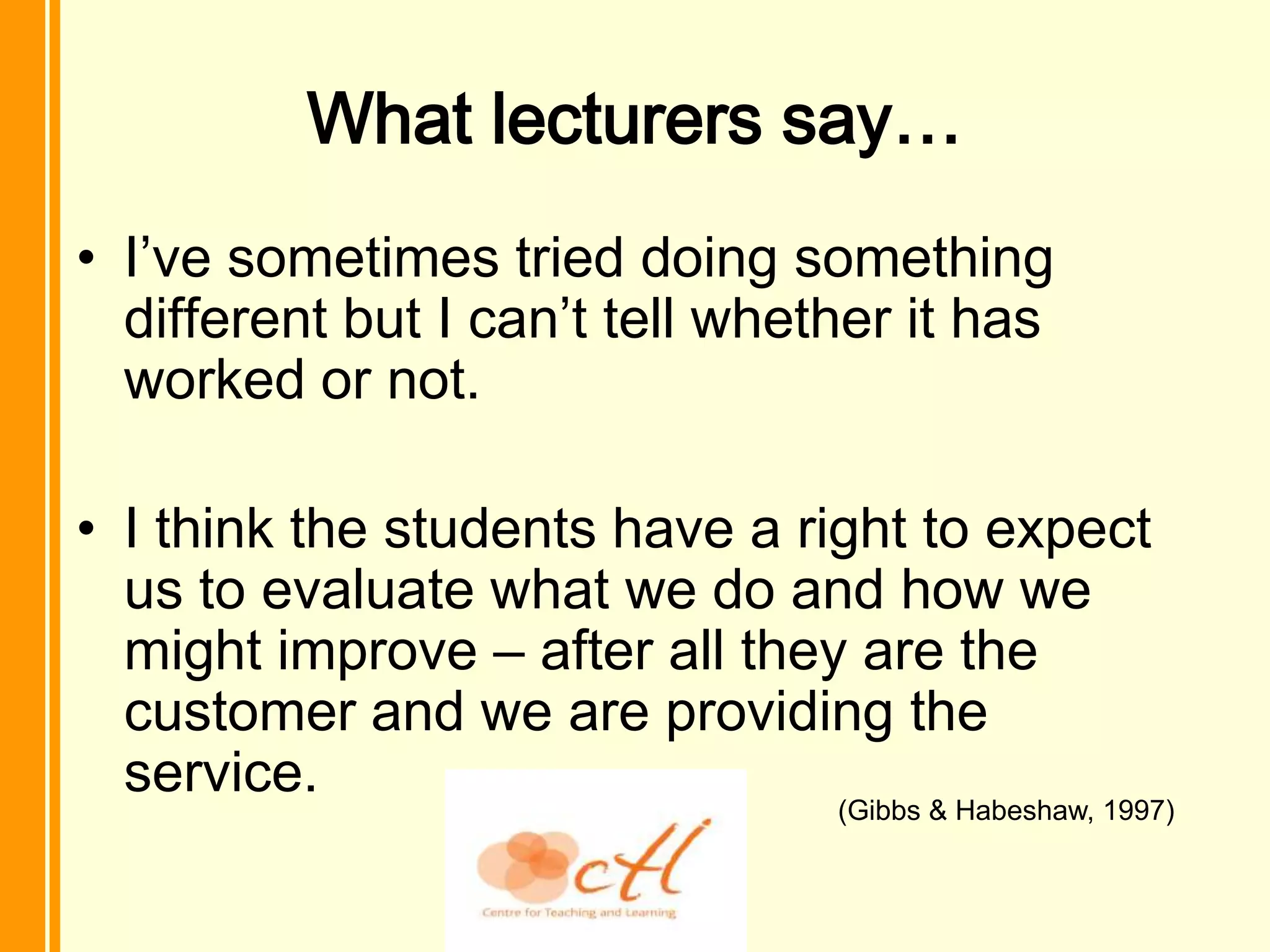What lecturers say…
• I’ve sometimes tried doing something
  different but I can’t tell whether it has
  worked or not.

• I think the students have a right to expect
  us to evaluate what we do and how we
  might improve – after all they are the
  customer and we are providing the
  service.
                                 (Gibbs & Habeshaw, 1997)
 