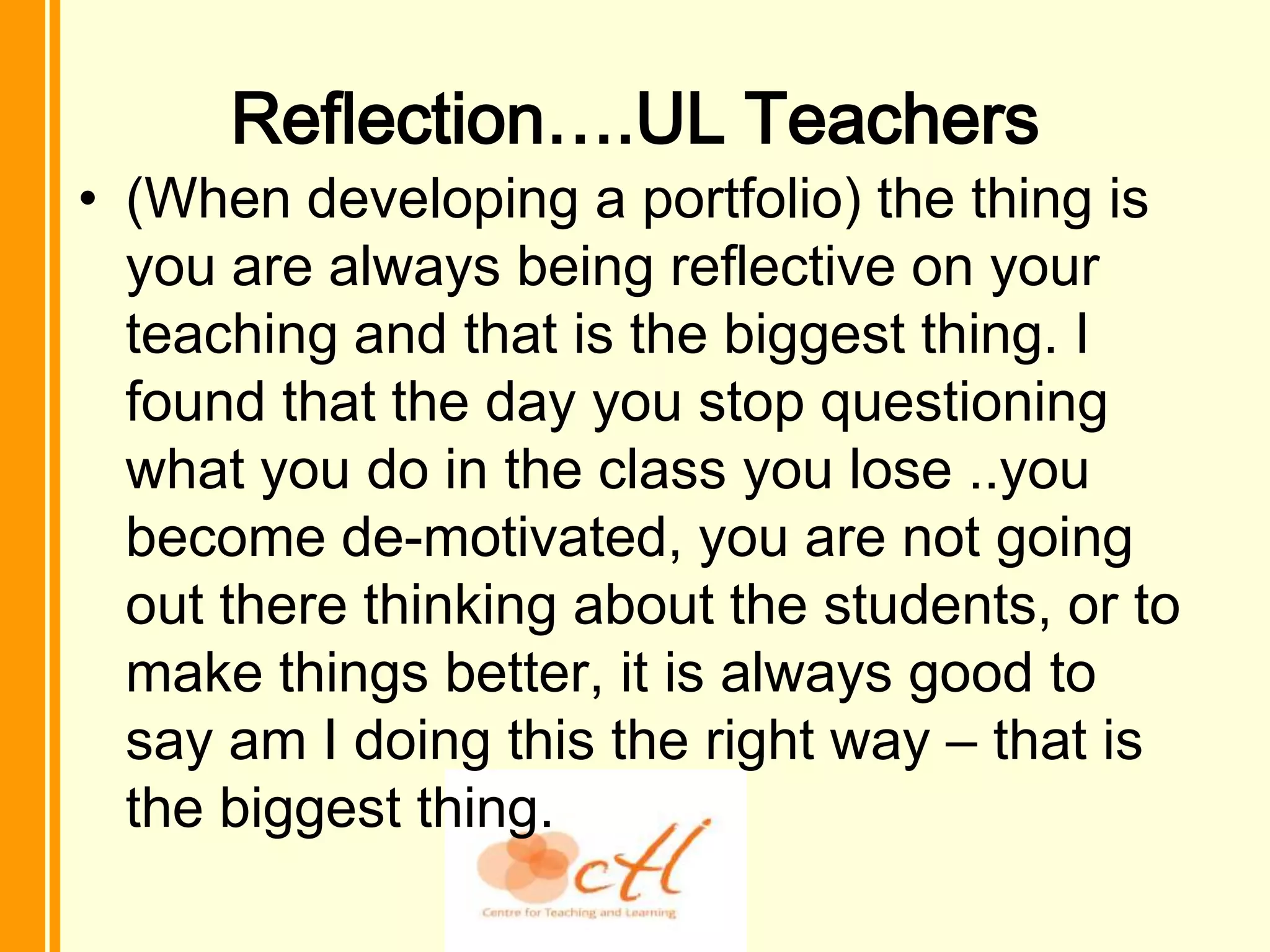 Reflection….UL Teachers
• (When developing a portfolio) the thing is
  you are always being reflective on your
  teaching and that is the biggest thing. I
  found that the day you stop questioning
  what you do in the class you lose ..you
  become de-motivated, you are not going
  out there thinking about the students, or to
  make things better, it is always good to
  say am I doing this the right way – that is
  the biggest thing.
 
