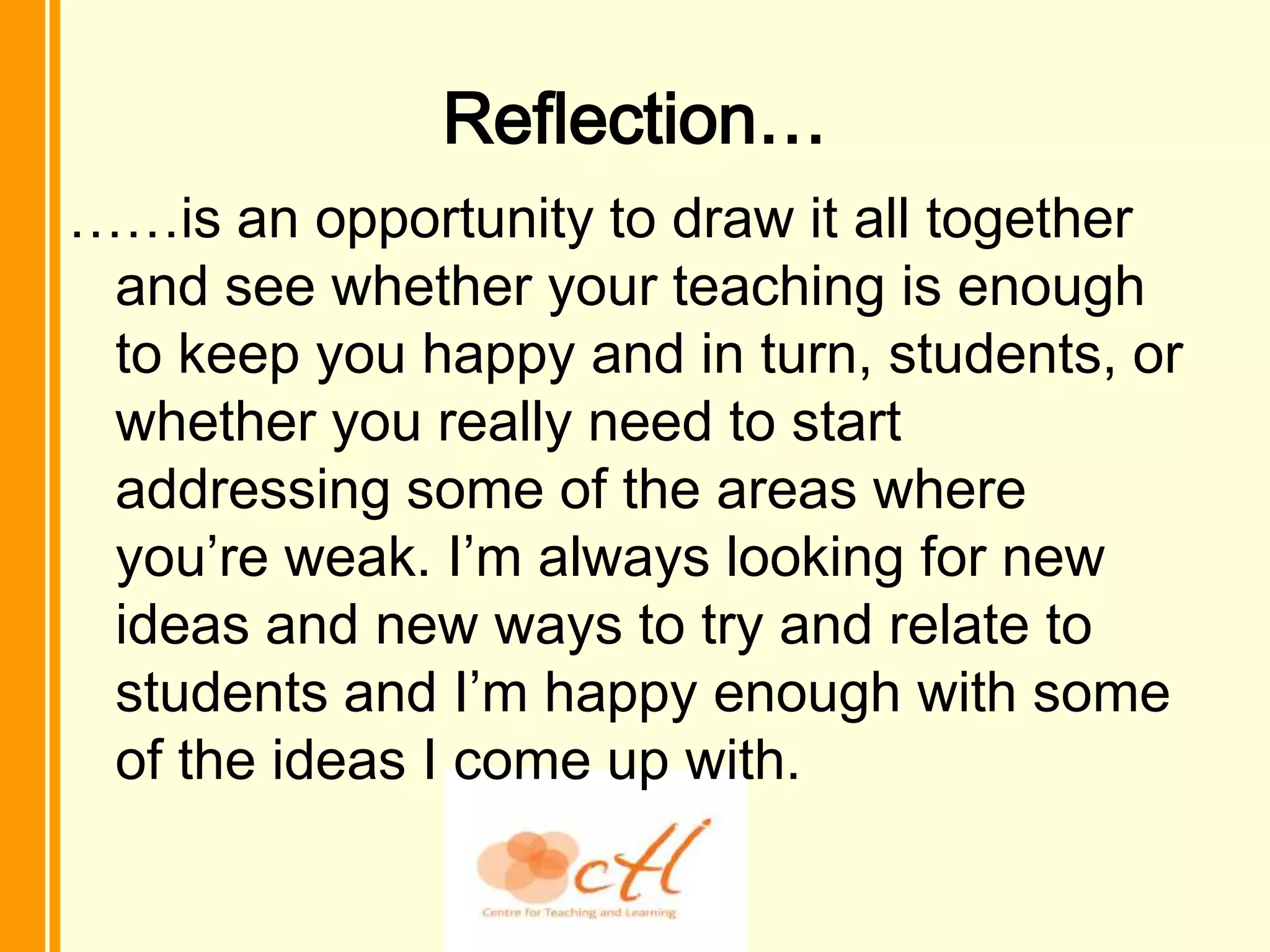 Reflection…
……is an opportunity to draw it all together
 and see whether your teaching is enough
 to keep you happy and in turn, students, or
 whether you really need to start
 addressing some of the areas where
 you’re weak. I’m always looking for new
 ideas and new ways to try and relate to
 students and I’m happy enough with some
 of the ideas I come up with.
 
