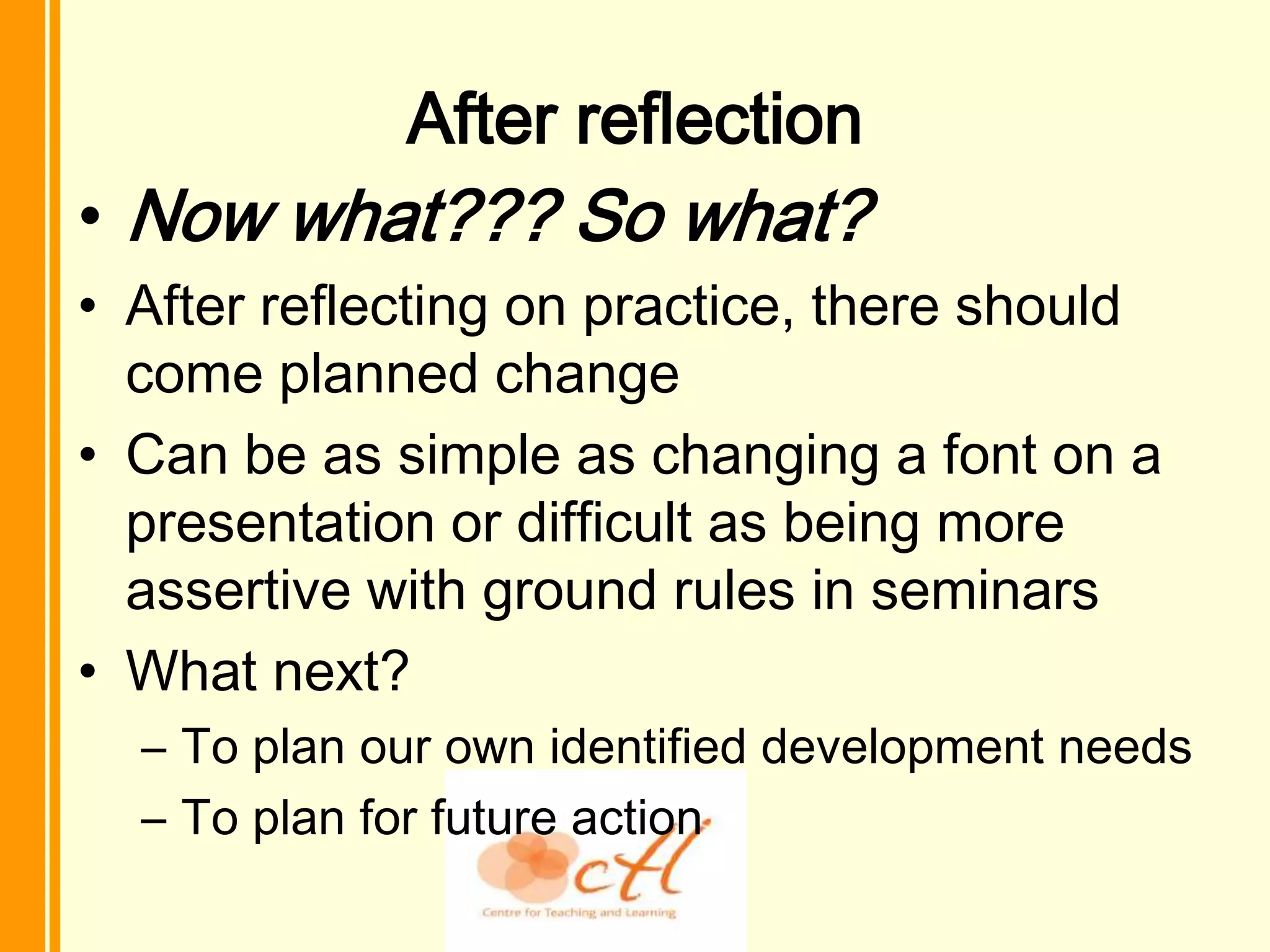 After reflection
• Now what??? So what?
• After reflecting on practice, there should
  come planned change
• Can be as simple as changing a font on a
  presentation or difficult as being more
  assertive with ground rules in seminars
• What next?
  – To plan our own identified development needs
  – To plan for future action
 