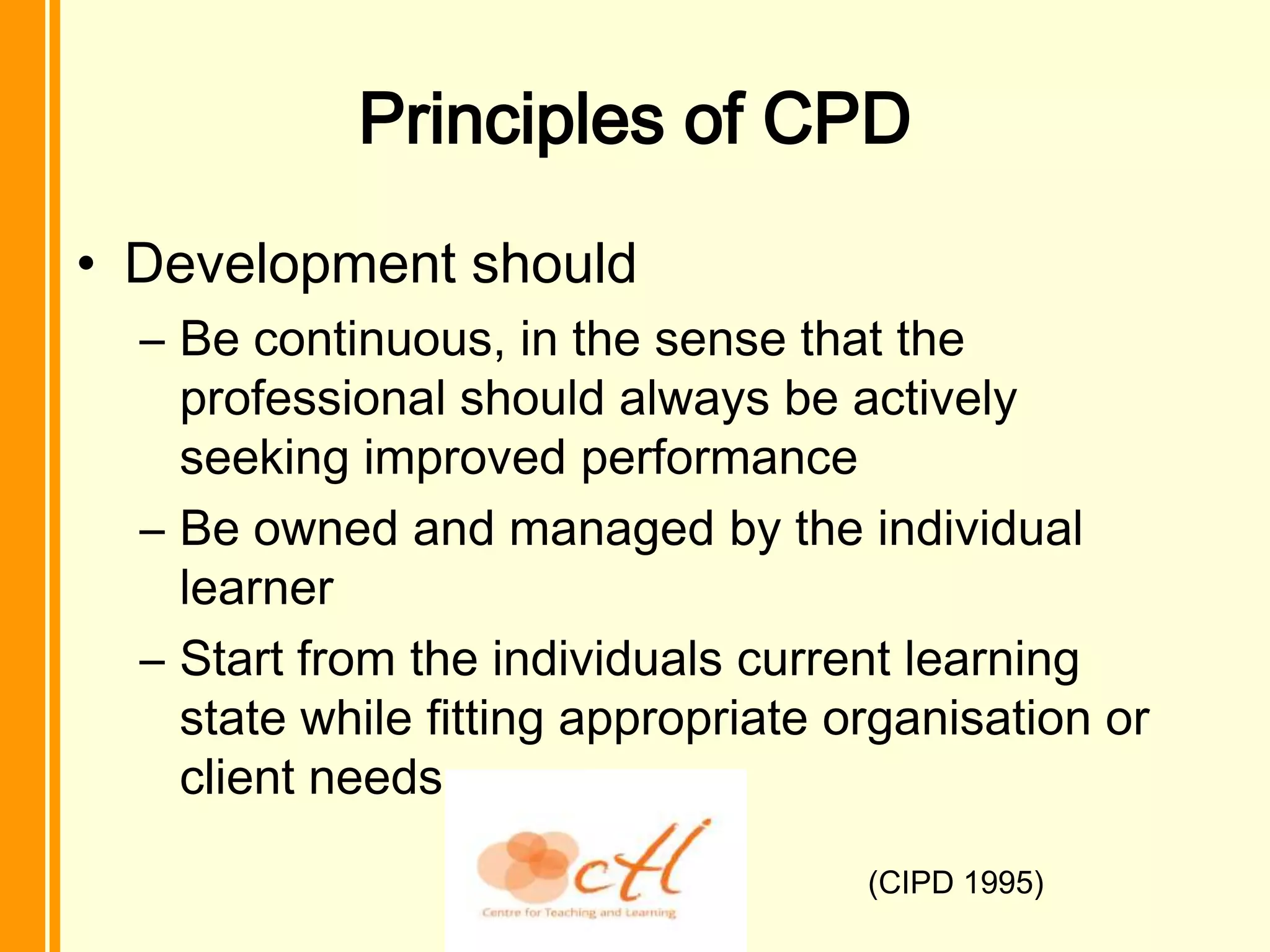 Principles of CPD
• Development should
  – Be continuous, in the sense that the
    professional should always be actively
    seeking improved performance
  – Be owned and managed by the individual
    learner
  – Start from the individuals current learning
    state while fitting appropriate organisation or
    client needs

                                     (CIPD 1995)
 