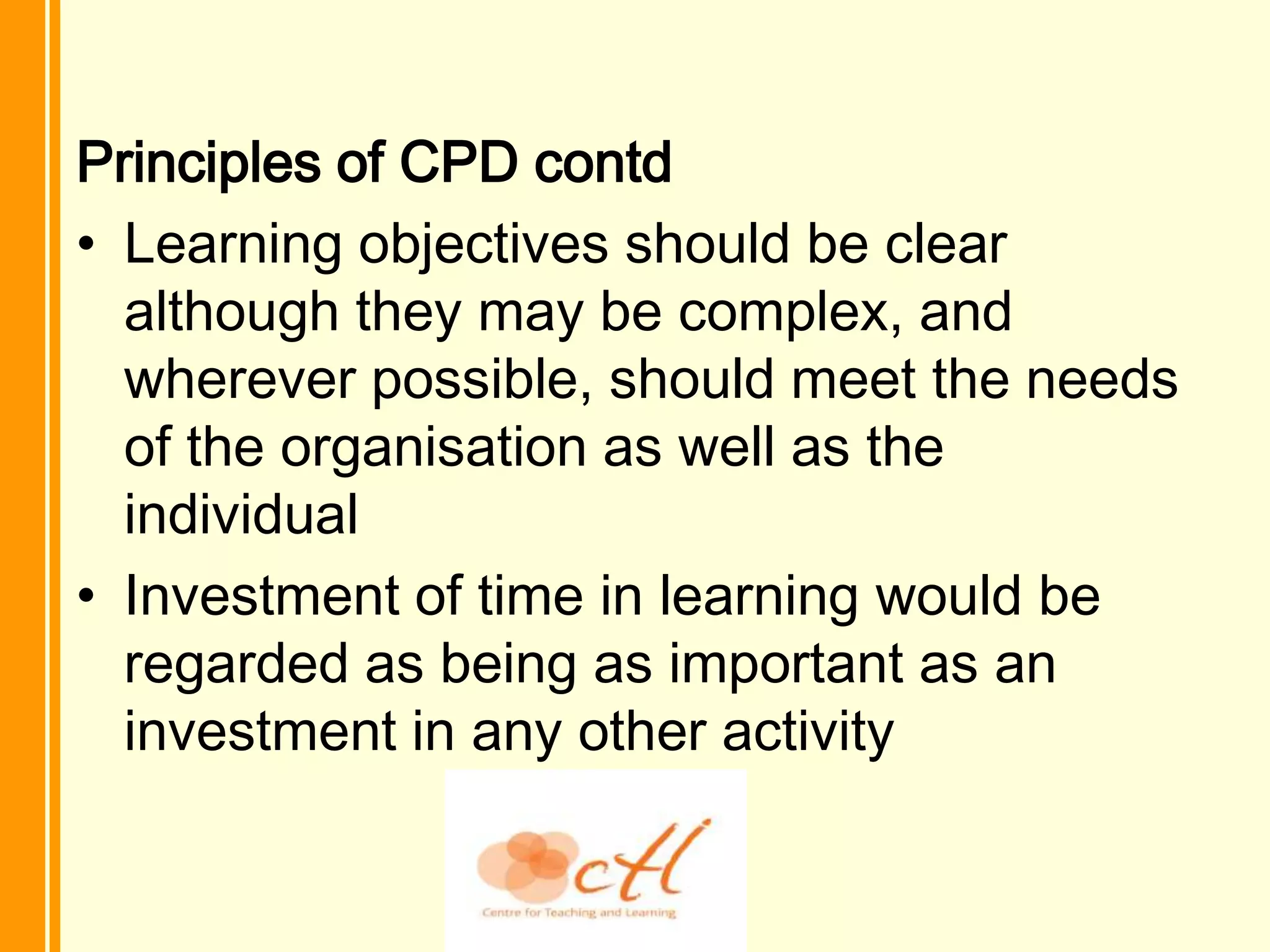 Principles of CPD contd
• Learning objectives should be clear
  although they may be complex, and
  wherever possible, should meet the needs
  of the organisation as well as the
  individual
• Investment of time in learning would be
  regarded as being as important as an
  investment in any other activity
 