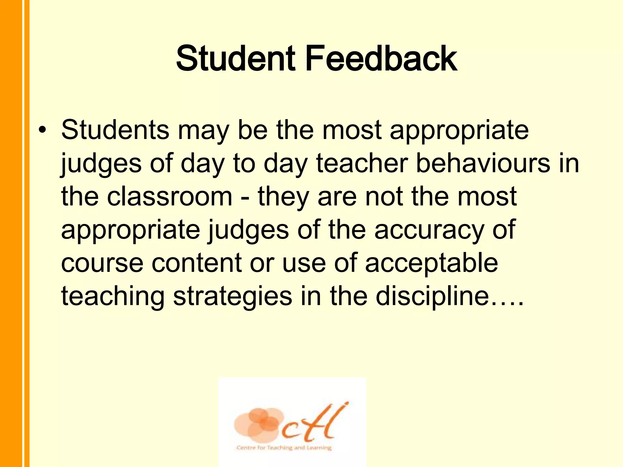 Student Feedback
• Students may be the most appropriate
  judges of day to day teacher behaviours in
  the classroom - they are not the most
  appropriate judges of the accuracy of
  course content or use of acceptable
  teaching strategies in the discipline….
 