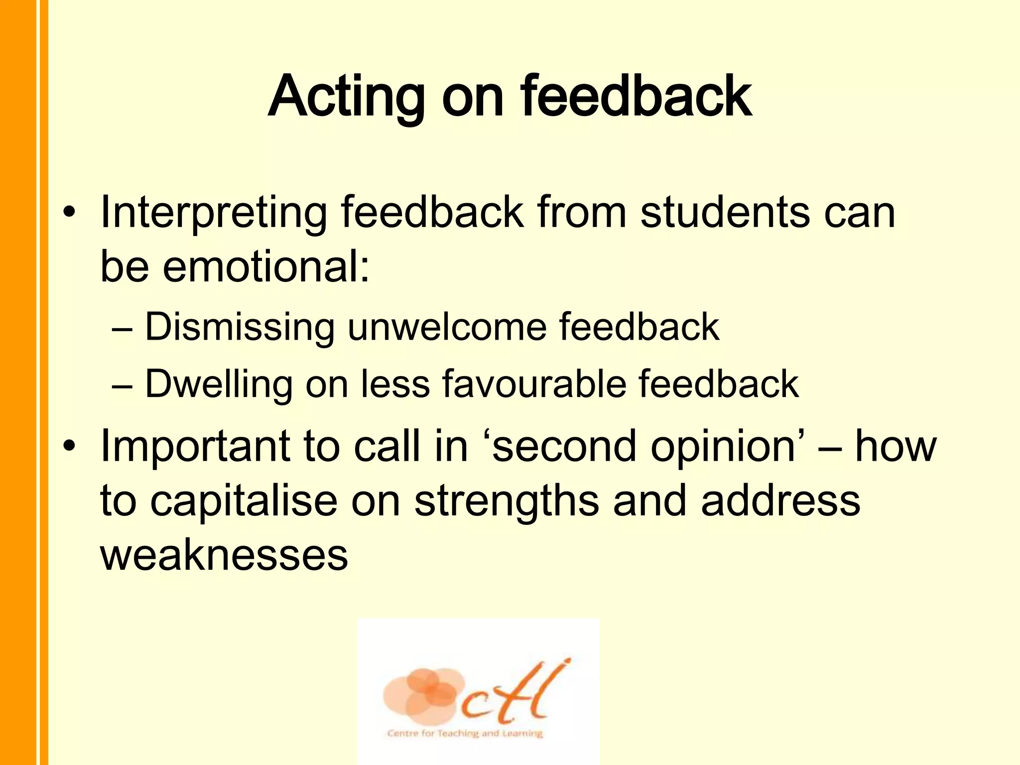 Acting on feedback
• Interpreting feedback from students can
  be emotional:
  – Dismissing unwelcome feedback
  – Dwelling on less favourable feedback
• Important to call in ‘second opinion’ – how
  to capitalise on strengths and address
  weaknesses
 