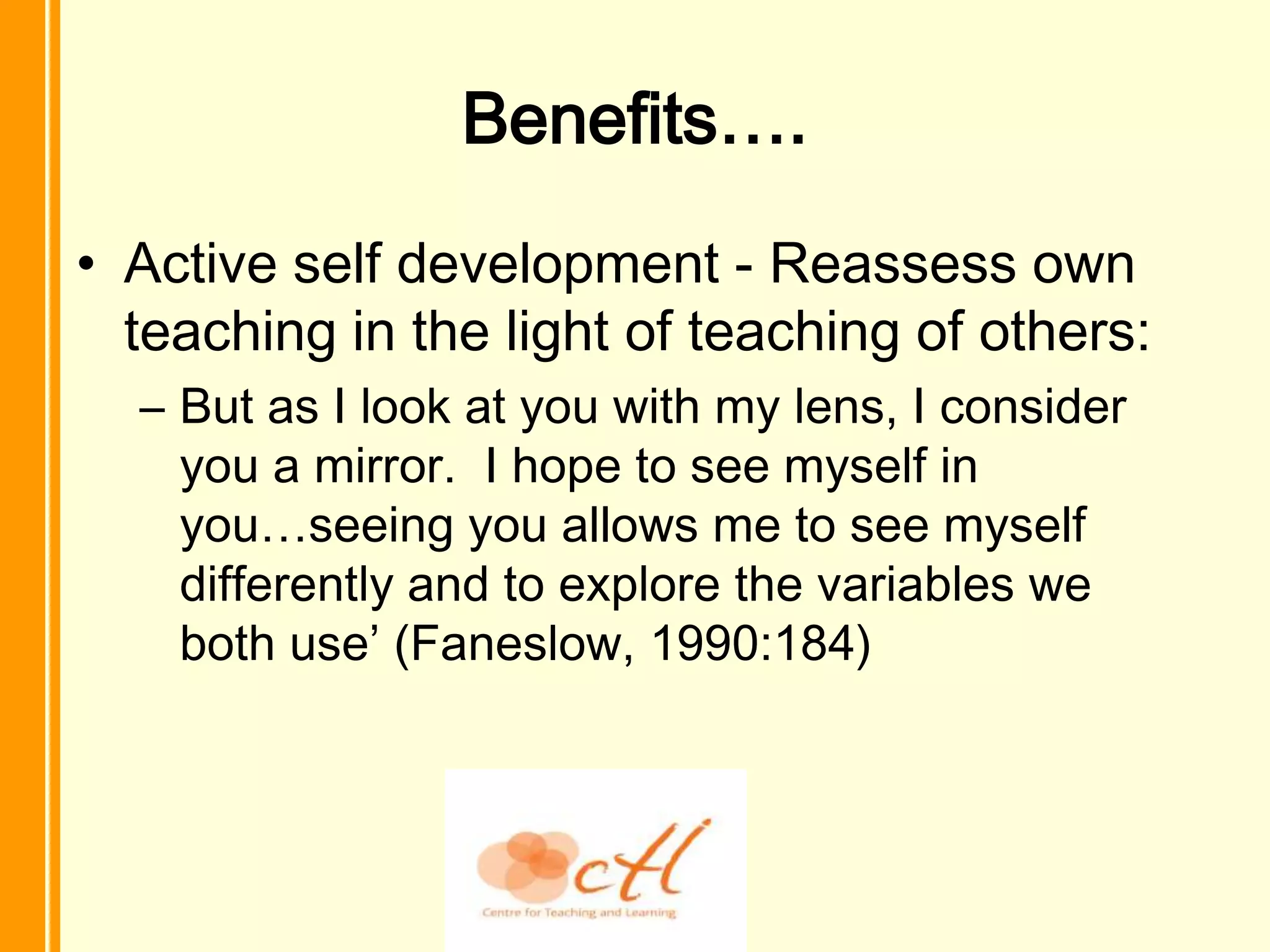 Benefits….
• Active self development - Reassess own
  teaching in the light of teaching of others:
  – But as I look at you with my lens, I consider
    you a mirror. I hope to see myself in
    you…seeing you allows me to see myself
    differently and to explore the variables we
    both use’ (Faneslow, 1990:184)
 