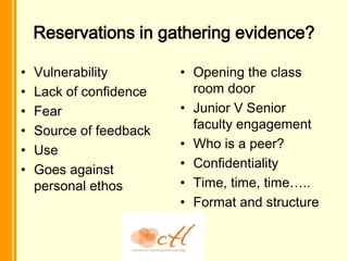 Reservations in gathering evidence?

•   Vulnerability        • Opening the class
•   Lack of confidence     room door
•   Fear                 • Junior V Senior
•   Source of feedback     faculty engagement
•   Use                  • Who is a peer?
•   Goes against         • Confidentiality
    personal ethos       • Time, time, time…..
                         • Format and structure
 