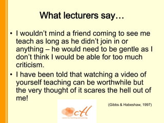 What lecturers say…
• I wouldn’t mind a friend coming to see me
  teach as long as he didn’t join in or
  anything – he would need to be gentle as I
  don’t think I would be able for too much
  criticism.
• I have been told that watching a video of
  yourself teaching can be worthwhile but
  the very thought of it scares the hell out of
  me!
                                (Gibbs & Habeshaw, 1997)
 