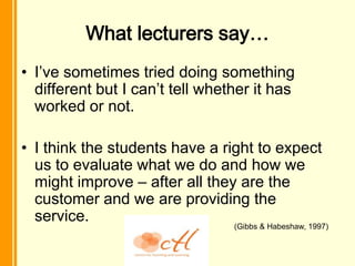 What lecturers say…
• I’ve sometimes tried doing something
  different but I can’t tell whether it has
  worked or not.

• I think the students have a right to expect
  us to evaluate what we do and how we
  might improve – after all they are the
  customer and we are providing the
  service.
                                 (Gibbs & Habeshaw, 1997)
 
