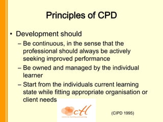 Principles of CPD
• Development should
  – Be continuous, in the sense that the
    professional should always be actively
    seeking improved performance
  – Be owned and managed by the individual
    learner
  – Start from the individuals current learning
    state while fitting appropriate organisation or
    client needs

                                     (CIPD 1995)
 