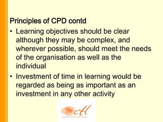 Principles of CPD contd
• Learning objectives should be clear
  although they may be complex, and
  wherever possible, should meet the needs
  of the organisation as well as the
  individual
• Investment of time in learning would be
  regarded as being as important as an
  investment in any other activity
 