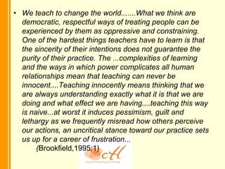 • We teach to change the world.......What we think are
  democratic, respectful ways of treating people can be
  experienced by them as oppressive and constraining.
  One of the hardest things teachers have to learn is that
  the sincerity of their intentions does not guarantee the
  purity of their practice. The ...complexities of learning
  and the ways in which power complicates all human
  relationships mean that teaching can never be
  innocent....Teaching innocently means thinking that we
  are always understanding exactly what it is that we are
  doing and what effect we are having....teaching this way
  is naive...at worst it induces pessimism, guilt and
  lethargy as we frequently misread how others perceive
  our actions, an uncritical stance toward our practice sets
  us up for a career of frustration...
       (Brookfield,1995:1)
 