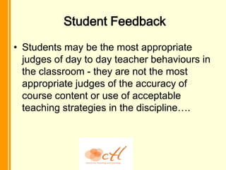 Student Feedback
• Students may be the most appropriate
  judges of day to day teacher behaviours in
  the classroom - they are not the most
  appropriate judges of the accuracy of
  course content or use of acceptable
  teaching strategies in the discipline….
 