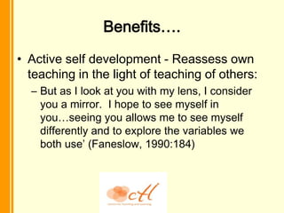 Benefits….
• Active self development - Reassess own
  teaching in the light of teaching of others:
  – But as I look at you with my lens, I consider
    you a mirror. I hope to see myself in
    you…seeing you allows me to see myself
    differently and to explore the variables we
    both use’ (Faneslow, 1990:184)
 