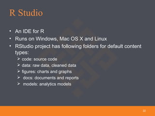 R Studio
22
• An IDE for R
• Runs on Windows, Mac OS X and Linux
• RStudio project has following folders for default content
types:
 code: source code
 data: raw data, cleaned data
 figures: charts and graphs
 docs: documents and reports
 models: analytics models
 