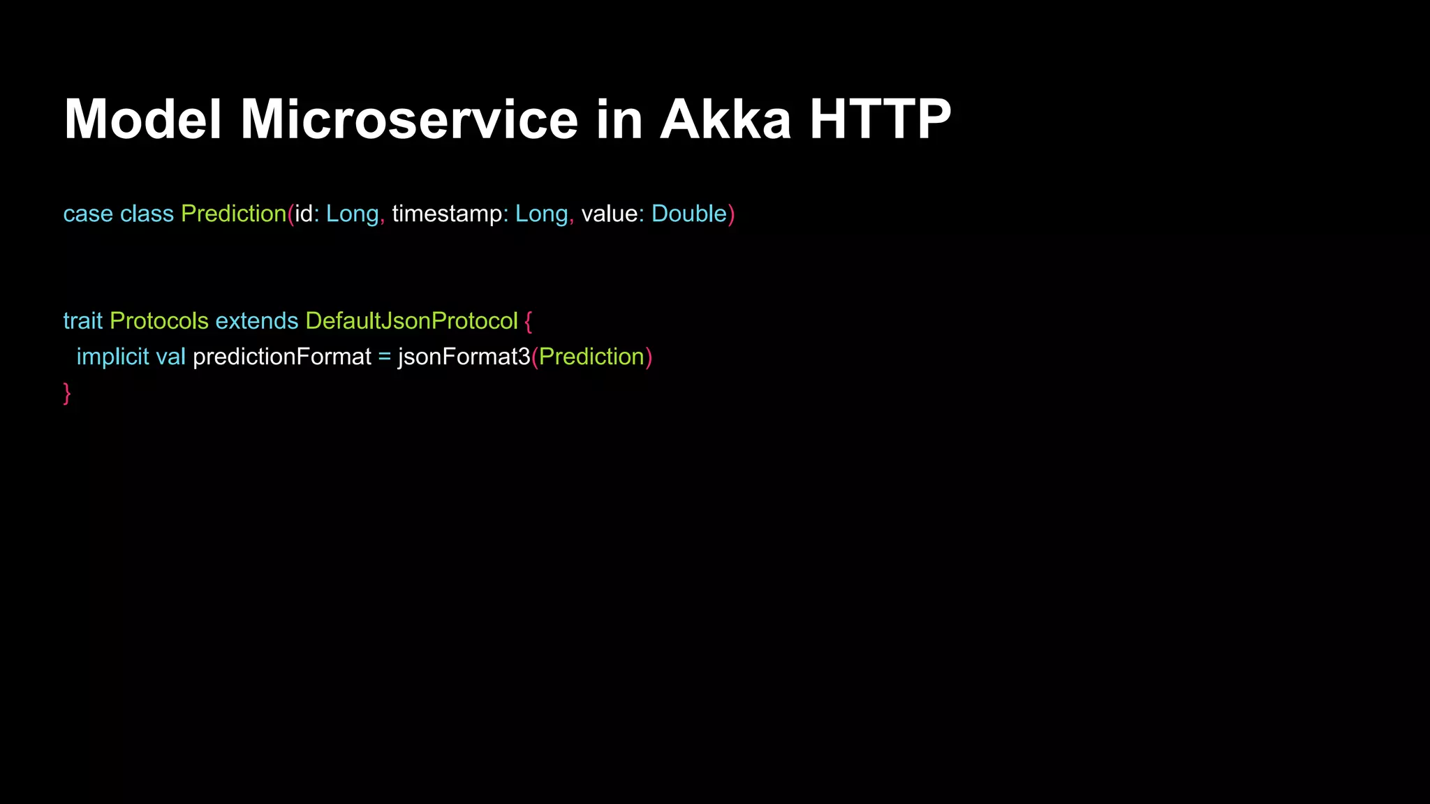 Model Microservice in Akka HTTP
case class Prediction(id: Long, timestamp: Long, value: Double)
trait Protocols extends DefaultJsonProtocol {
implicit val predictionFormat = jsonFormat3(Prediction)
}
 