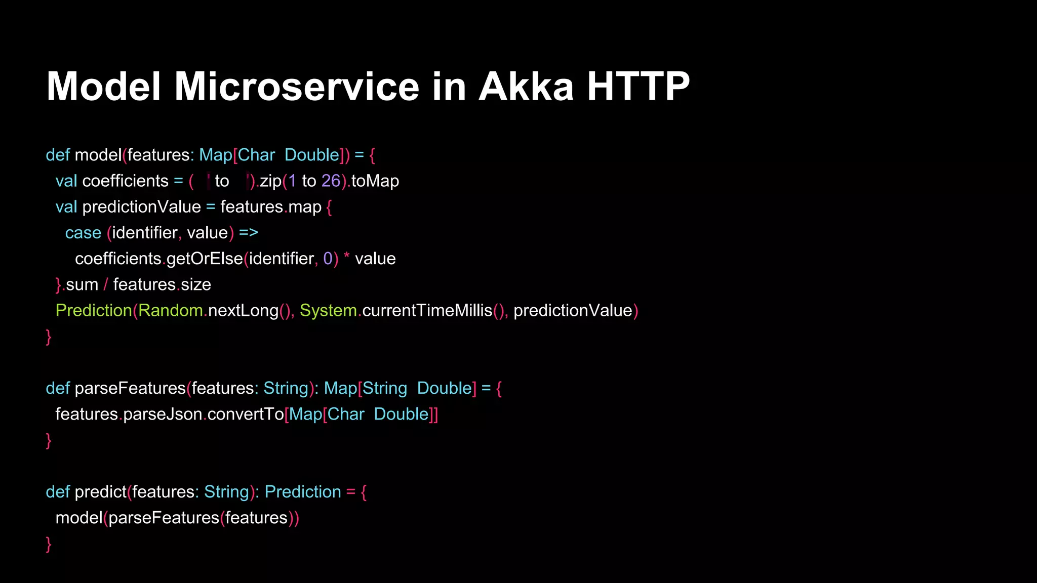 Model Microservice in Akka HTTP
def model(features: Map[Char, Double]) = {
val coefficients = ('a' to 'z').zip(1 to 26).toMap
val predictionValue = features.map {
case (identifier, value) =>
coefficients.getOrElse(identifier, 0) * value
}.sum / features.size
Prediction(Random.nextLong(), System.currentTimeMillis(), predictionValue)
}
def parseFeatures(features: String): Map[String, Double] = {
features.parseJson.convertTo[Map[Char, Double]]
}
def predict(features: String): Prediction = {
model(parseFeatures(features))
}
 