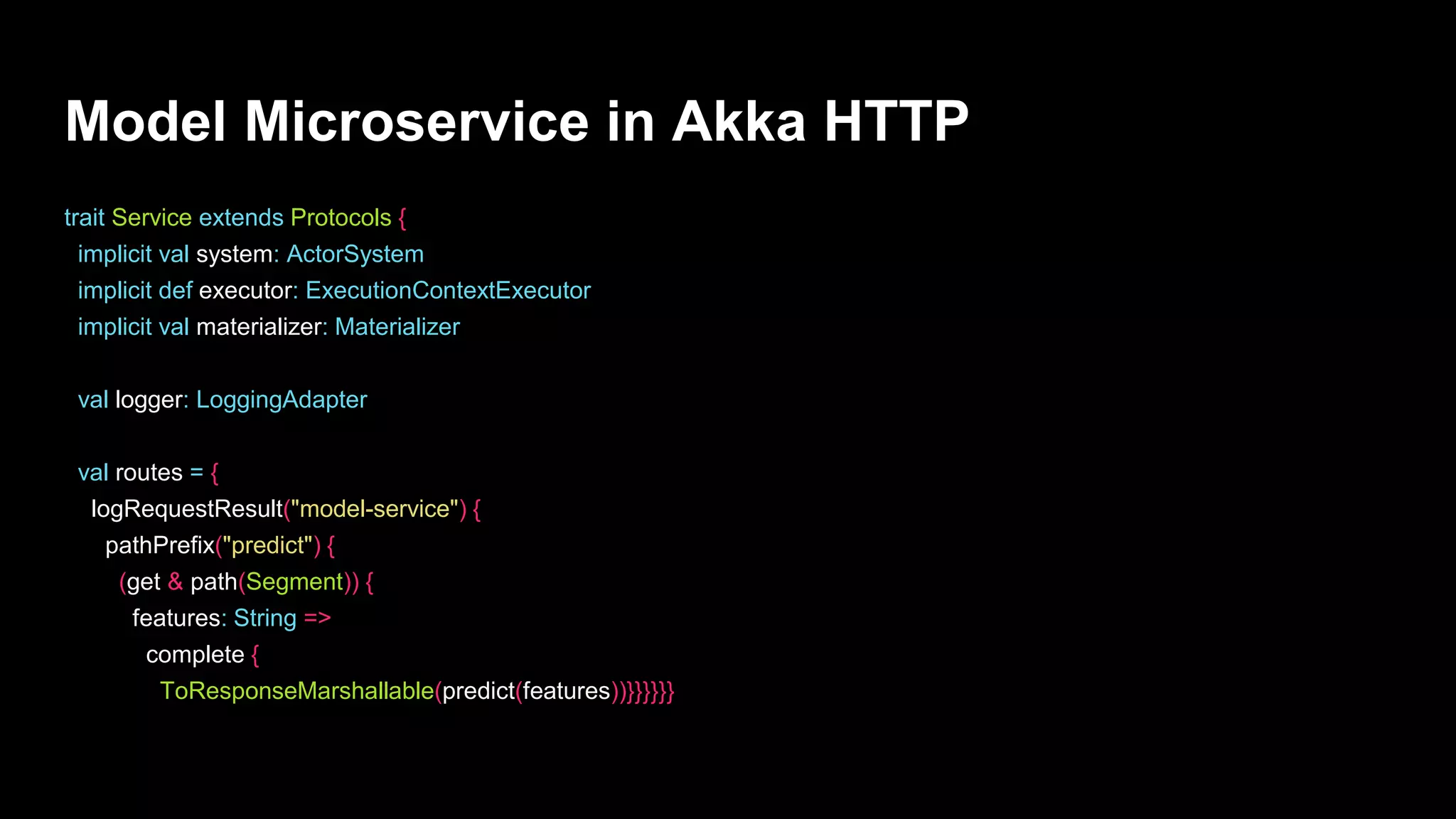 Model Microservice in Akka HTTP
trait Service extends Protocols {
implicit val system: ActorSystem
implicit def executor: ExecutionContextExecutor
implicit val materializer: Materializer
val logger: LoggingAdapter
val routes = {
logRequestResult("model-service") {
pathPrefix("predict") {
(get & path(Segment)) {
features: String =>
complete {
ToResponseMarshallable(predict(features))}}}}}}
 