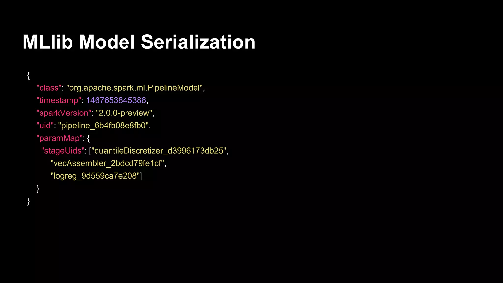 MLlib Model Serialization
{
"class": "org.apache.spark.ml.PipelineModel",
"timestamp": 1467653845388,
"sparkVersion": "2.0.0-preview",
"uid": "pipeline_6b4fb08e8fb0",
"paramMap": {
"stageUids": ["quantileDiscretizer_d3996173db25",
"vecAssembler_2bdcd79fe1cf",
"logreg_9d559ca7e208"]
}
}
 