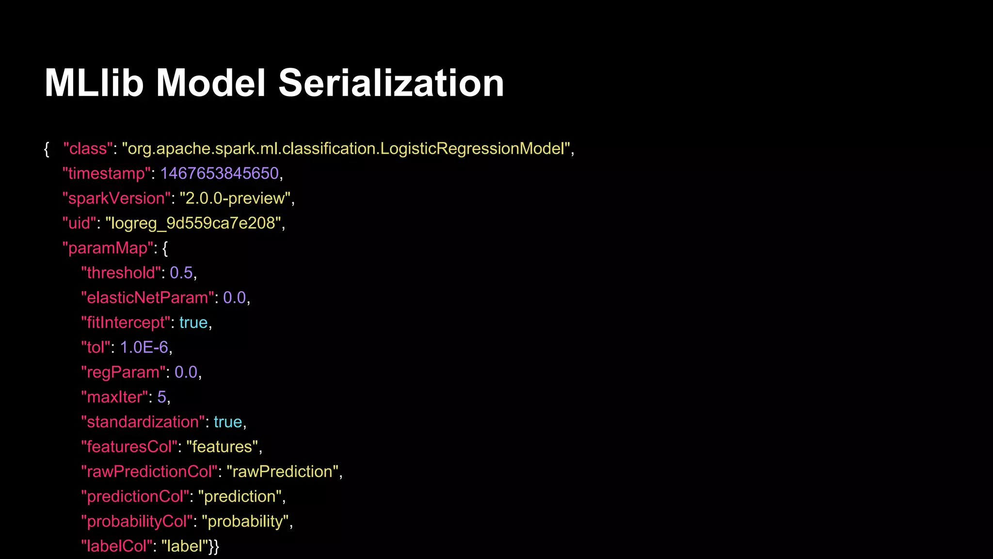MLlib Model Serialization
{ "class": "org.apache.spark.ml.classification.LogisticRegressionModel",
"timestamp": 1467653845650,
"sparkVersion": "2.0.0-preview",
"uid": "logreg_9d559ca7e208",
"paramMap": {
"threshold": 0.5,
"elasticNetParam": 0.0,
"fitIntercept": true,
"tol": 1.0E-6,
"regParam": 0.0,
"maxIter": 5,
"standardization": true,
"featuresCol": "features",
"rawPredictionCol": "rawPrediction",
"predictionCol": "prediction",
"probabilityCol": "probability",
"labelCol": "label"}}
 
