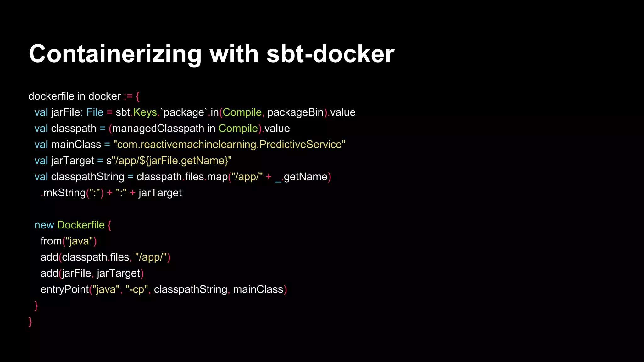 Containerizing with sbt-docker
dockerfile in docker := {
val jarFile: File = sbt.Keys.`package`.in(Compile, packageBin).value
val classpath = (managedClasspath in Compile).value
val mainClass = "com.reactivemachinelearning.PredictiveService"
val jarTarget = s"/app/${jarFile.getName}"
val classpathString = classpath.files.map("/app/" + _.getName)
.mkString(":") + ":" + jarTarget
new Dockerfile {
from("java")
add(classpath.files, "/app/")
add(jarFile, jarTarget)
entryPoint("java", "-cp", classpathString, mainClass)
}
}
 